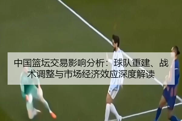 中国篮坛交易影响分析：球队重建、战术调整与市场经济效应深度解读
